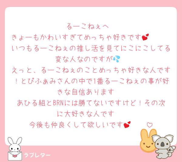 るーこねぇへ
きょーもかわいすぎてめっちゃ好きです🥹🫶💕
いつもるーこねぇの推し活を見てにこにこしてる変な人なのですが💦
えっと、るーこねぇのことめっちゃ好きな人です！とぴふぁみさんの中で1番るーこねぇの事が好きな自信あります‼️
あひる組とBRNには勝てないですけど！その次に大好きな人です‼️
今後も仲良くして欲しいです🥹🫶💕