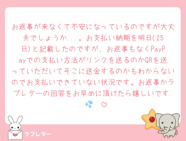 お返事が来なくて不安になっているのですが大丈夫でしょうか...。お支払い納期を明日(25日)と記載したのですが、お返事もなくPayPayでの支払い方法がリンクを送るのかQRを送っていただいてそこに送金するのかもわからないのでお支払いできていない状況です。お返事かラブレターの回答をお早めに頂けたら嬉しいです...🥹💦