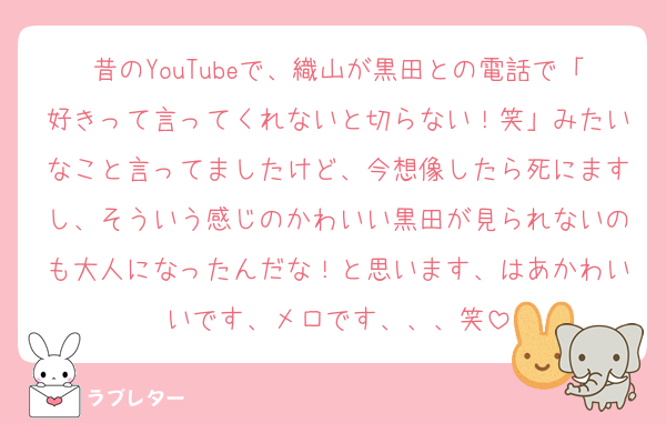 昔のYouTubeで、織山が黒田との電話で「好きって言ってくれないと切らない！笑」みたいなこと言ってましたけど、今想像したら死にますし、そういう感じのかわいい黒田が見られないのも大人になったんだな！と思います、はあかわいいです、メロです、、、笑