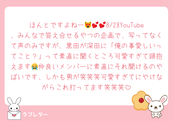 ほんとですよねー😻💕💕8/28YouTube、みんなで答え合せるやつの企画で、写ってなくて声のみですが、黒田が深田に「俺の事愛しいってこと？」って素直に聞くところ可愛すぎて頭抱えます😭仲良いメンバーに素直にそれ聞けるのやばいです、しかも男が笑笑笑可愛すぎてにやけながらこれ打ってます笑笑笑