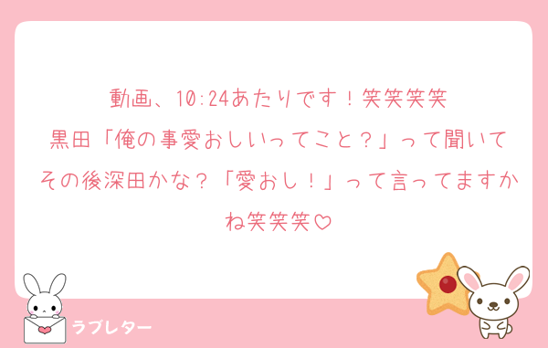 動画、10:24あたりです！笑笑笑笑
黒田「俺の事愛おしいってこと？」って聞いて
その後深田かな？「愛おし！」って言ってますかね笑笑笑