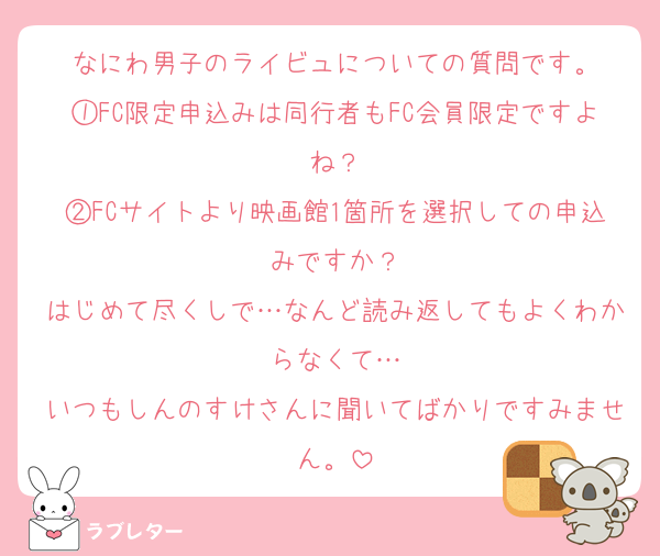 なにわ男子のライビュについての質問です。
①FC限定申込みは同行者もFC会員限定ですよね？
②FCサイトより映画館1箇所を選択しての申込みですか？
はじめて尽くしで…なんど読み返してもよくわからなくて…
いつもしんのすけさんに聞いてばかりですみません。