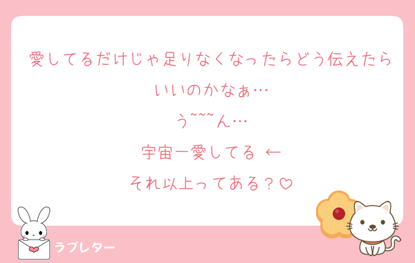 愛してるだけじゃ足りなくなったらどう伝えたらいいのかなぁ…
う~~~ん…
宇宙一愛してる♡←
それ以上ってある？