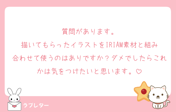 質問があります。
描いてもらったイラストをIRIAM素材と組み合わせて使うのはありですか？ダメでしたらこれかは気をつけたいと思います。