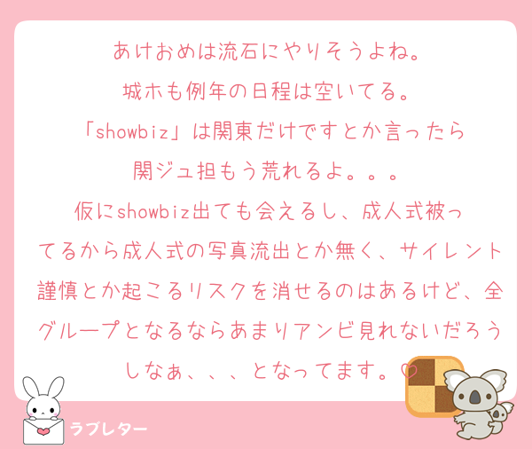 あけおめは流石にやりそうよね。
城ホも例年の日程は空いてる。
「showbiz」は関東だけですとか言ったら関ジュ担もう荒れるよ。。。
仮にshowbiz出ても会えるし、成人式被ってるから成人式の写真流出とか無く、サイレント謹慎とか起こるリスクを消せるのはあるけど、全グループとなるならあまりアンビ見れないだろうしなぁ、、、となってます。