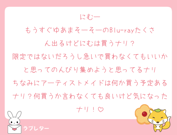 にむー
もうすぐゆあまそーそーのBlu-rayたくさん出るけどにむは買うナリ？
限定ではないだろうし急いで買わなくてもいいかと思ってのんびり集めようと思ってるナリ
ちなみにアーティストメイドは何か買う予定あるナリ？何買うか言わなくても良いけど気になったナリ！