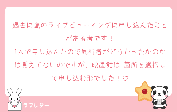 過去に嵐のライブビューイングに申し込んだことがある者です！
1人で申し込んだので同行者がどうだったかのかは覚えてないのですが、映画館は1箇所を選択して申し込む形でした！