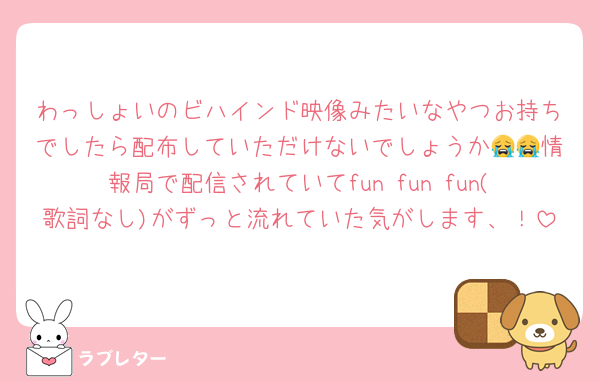 わっしょいのビハインド映像みたいなやつお持ちでしたら配布していただけないでしょうか😭😭情報局で配信されていてfun fun fun(歌詞なし)がずっと流れていた気がします、！