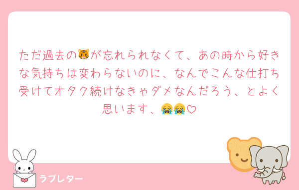 ただ過去の🐯が忘れられなくて、あの時から好きな気持ちは変わらないのに、なんでこんな仕打ち受けてオタク続けなきゃダメなんだろう、とよく思います、😭😭