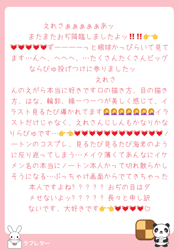 えれさぁぁぁぁぁあッ‼️‼️‼️‼️‼️‼️‼️‼️またまたおぢ降臨しましたよッ👉👈💓💓💓💓💓💓💓ずーーーーっと眼球かっぴらいて見てます…んへ、へへへ、…たくさんたくさんビッグならびゅ投げつけに参りましたッ‼️‼️‼️‼️‼️‼️‼️‼️‼️‼️‼️‼️‼️えれさんのえがら本当に好きです口の描き方、目の描き方、はな、輪郭、線一つ一つが美しく感じて、イラスト見るたび導かれてます🤦🤦🤦🤦🤦🤦🤦イラストだけじゃなく、えれさんじしんもかなりかなりらびゅです…👉👈💓💓💓💓💓💓💓💓💓💓💓💓ノートンのコスプレ、見るたび見るたび海老のように反り返ってしまう…メイク薄くてあんなにイケメン名の本当にノートン本人かって切れ散らかしそうになる…ぶっちゃけ画面からでてきちゃった本人ですよね❓️❓️❓️❓️❓️おぢの目はダメせないよッ❓️❓️❓️❓️❓️長々と申し訳ないです、大好きです👉👈💓💓💓💓