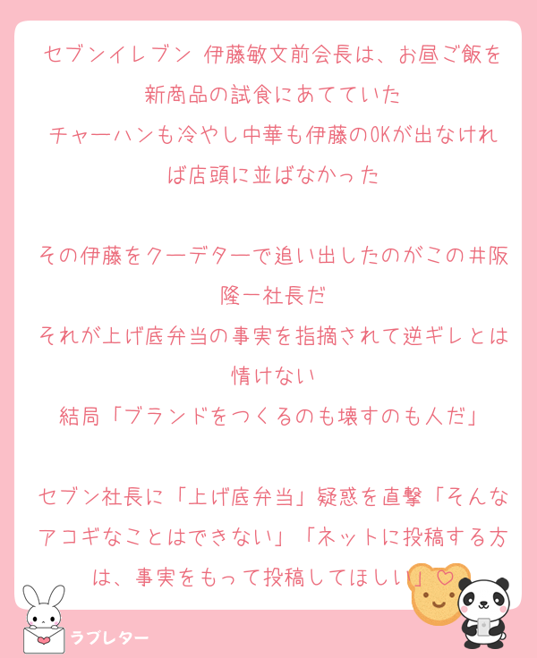 セブンイレブン 伊藤敏文前会長は、お昼ご飯を新商品の試食にあてていた
チャーハンも冷やし中華も伊藤のOKが出なければ店頭に並ばなかった

その伊藤をクーデターで追い出したのがこの井阪隆一社長だ
それが上げ底弁当の事実を指摘されて逆ギレとは情けない
結局「ブランドをつくるのも壊すのも人だ」

セブン社長に「上げ底弁当」疑惑を直撃「そんなアコギなことはできない」「ネットに投稿する方は、事実をもって投稿してほしい」