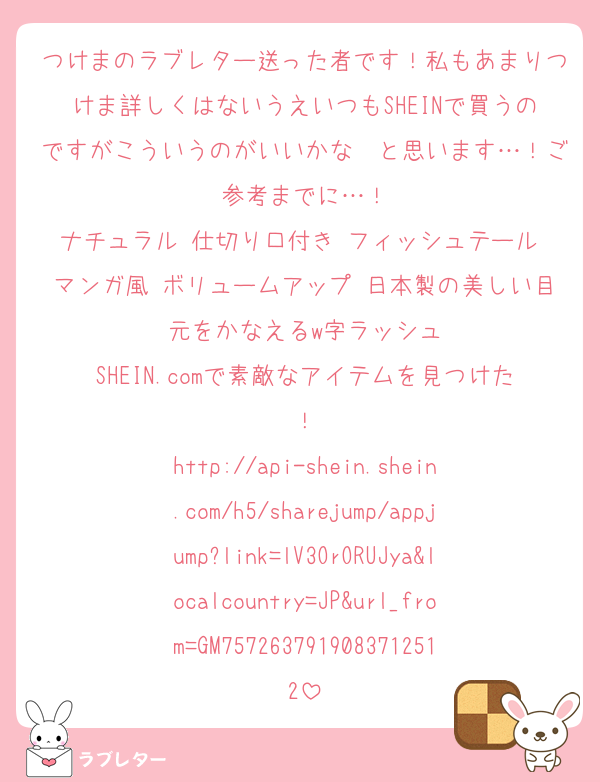 つけまのラブレター送った者です！私もあまりつけま詳しくはないうえいつもSHEINで買うのですがこういうのがいいかな〜と思います…！ご参考までに…！
ナチュラル 仕切り口付き フィッシュテール マンガ風 ボリュームアップ 日本製の美しい目元をかなえるw字ラッシュ
SHEIN.comで素敵なアイテムを見つけた！
http://api-shein.shein.com/h5/sharejump/appjump?link=lV3OrORUJya&localcountry=JP&url_from=GM7572637919083712512