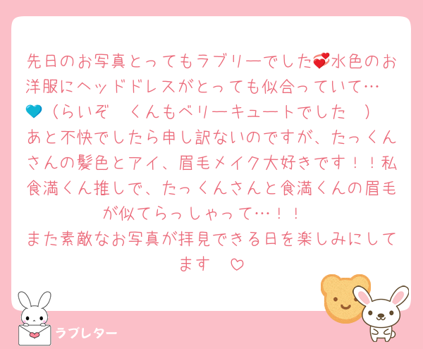 先日のお写真とってもラブリーでした💞水色のお洋服にヘッドドレスがとっても似合っていて…🫶🩵（らいぞ〜くんもベリーキュートでした💙）
あと不快でしたら申し訳ないのですが、たっくんさんの髪色とアイ、眉毛メイク大好きです！！私食満くん推しで、たっくんさんと食満くんの眉毛が似てらっしゃって…！！
また素敵なお写真が拝見できる日を楽しみにしてます🩵