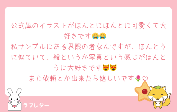 公式風のイラストがほんとにほんとに可愛くて大好きです😭😭
私サンプルにある界隈の者なんですが、ほんとうに似ていて、絵というか写真という感じがほんとうに大好きです😻😻
また依頼とか出来たら嬉しいです🌷