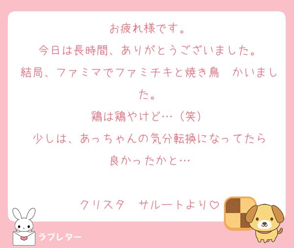 お疲れ様です。
今日は長時間、ありがとうございました。
結局、ファミマでファミチキと焼き鳥　かいました。
鶏は鶏やけど…（笑）
少しは、あっちゃんの気分転換になってたら
良かったかと…

クリスタ　サルートより