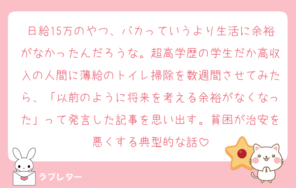 日給15万のやつ、バカっていうより生活に余裕がなかったんだろうな。超高学歴の学生だか高収入の人間に薄給のトイレ掃除を数週間させてみたら、「以前のように将来を考える余裕がなくなった」って発言した記事を思い出す。貧困が治安を悪くする典型的な話