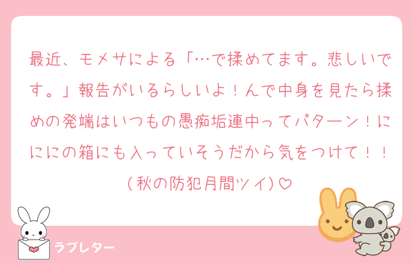 最近、モメサによる「…で揉めてます。悲しいです。」報告がいるらしいよ！んで中身を見たら揉めの発端はいつもの愚痴垢連中ってパターン！にににの箱にも入っていそうだから気をつけて！！(秋の防犯月間ツイ)