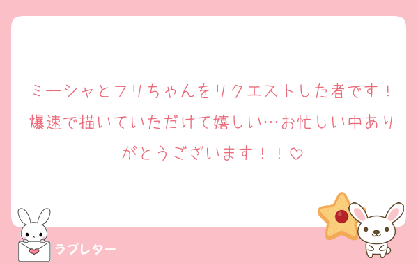 ミーシャとフリちゃんをリクエストした者です！爆速で描いていただけて嬉しい…お忙しい中ありがとうございます！！