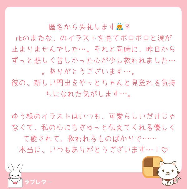 匿名から失礼します🙇‍♀️
rbのまたな、のイラストを見てボロボロと涙が止まりませんでした…。それと同時に、昨日からずっと悲しく苦しかった心が少し救われました…。ありがとうございます…。
彼の、新しい門出をやっとちゃんと見送れる気持ちになれた気がします…。

ゆう様のイラストはいつも、可愛らしいだけじゃなくて、私の心にもぎゅっと伝えてくれる優しくて癒されて、救われるものばかりで……
本当に、いつもありがとうございます…！