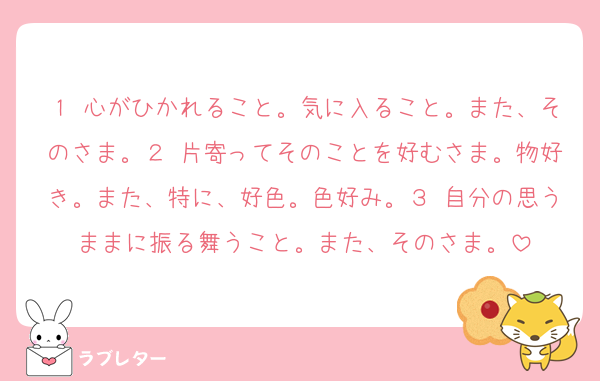 １ 心がひかれること。気に入ること。また、そのさま。２ 片寄ってそのことを好むさま。物好き。また、特に、好色。色好み。３ 自分の思うままに振る舞うこと。また、そのさま。