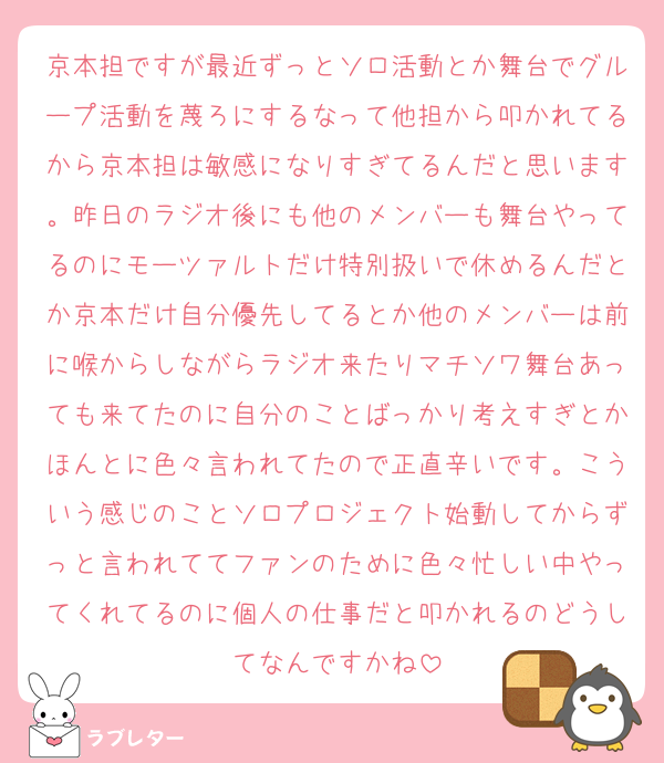 京本担ですが最近ずっとソロ活動とか舞台でグループ活動を蔑ろにするなって他担から叩かれてるから京本担は敏感になりすぎてるんだと思います。昨日のラジオ後にも他のメンバーも舞台やってるのにモーツァルトだけ特別扱いで休めるんだとか京本だけ自分優先してるとか他のメンバーは前に喉からしながらラジオ来たりマチソワ舞台あっても来てたのに自分のことばっかり考えすぎとかほんとに色々言われてたので正直辛いです。こういう感じのことソロプロジェクト始動してからずっと言われててファンのために色々忙しい中やってくれてるのに個人の仕事だと叩かれるのどうしてなんですかね
