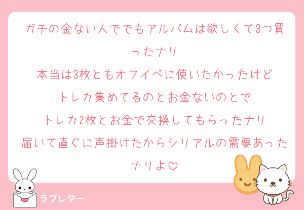 ガチの金ない人ででもアルバムは欲しくて3つ買ったナリ
本当は3枚ともオフイベに使いたかったけど
トレカ集めてるのとお金ないのとで
トレカ2枚とお金で交換してもらったナリ
届いて直ぐに声掛けたからシリアルの需要あったナリよ