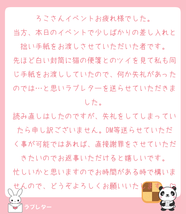 ろこさんイベントお疲れ様でした。
当方、本日のイベントで少しばかりの差し入れと拙い手紙をお渡しさせていただいた者です。
先ほど白い封筒に猫の便箋とのツイを見て私も同じ手紙をお渡ししていたので、何か失礼があったのでは…と思いラブレターを送らせていただきました。
読み直しはしたのですが、失礼をしてしまっていたら申し訳ございません。DM等送らせていただく事が可能ではあれば、直接謝罪をさせていただきたいのでお返事いただけると嬉しいです。
忙しいかと思いますのでお時間がある時で構いませんので、どうぞよろしくお願いいたします。