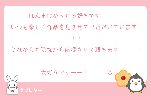ほんまにめっちゃ好きです！！！！
いつも楽しく作品を見させていただいています！！！
これからも陰ながら応援させて頂きます！！！！
大好きですーー！！！！