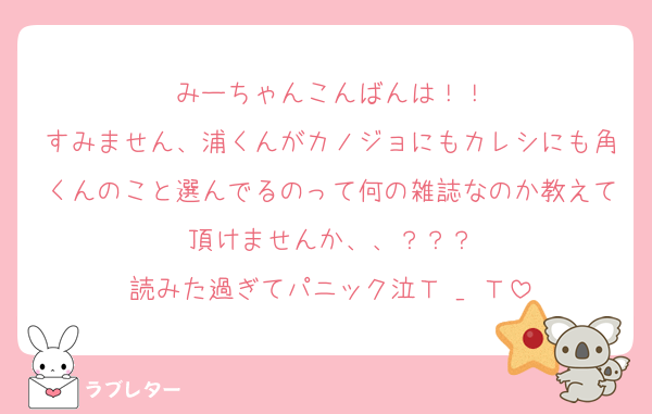 みーちゃんこんばんは！！
すみません、浦くんがカノジョにもカレシにも角くんのこと選んでるのって何の雑誌なのか教えて頂けませんか、、？？？
読みた過ぎてパニック泣Ｔ _ Ｔ
