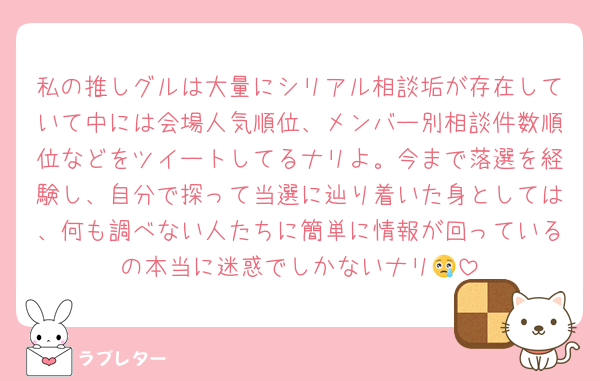 私の推しグルは大量にシリアル相談垢が存在していて中には会場人気順位、メンバー別相談件数順位などをツイートしてるナリよ。今まで落選を経験し、自分で探って当選に辿り着いた身としては、何も調べない人たちに簡単に情報が回っているの本当に迷惑でしかないナリ😢