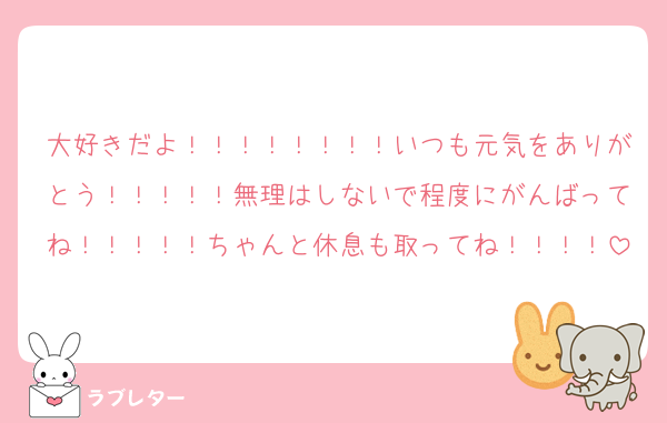 大好きだよ！！！！！！！！いつも元気をありがとう！！！！！無理はしないで程度にがんばってね！！！！！ちゃんと休息も取ってね！！！！