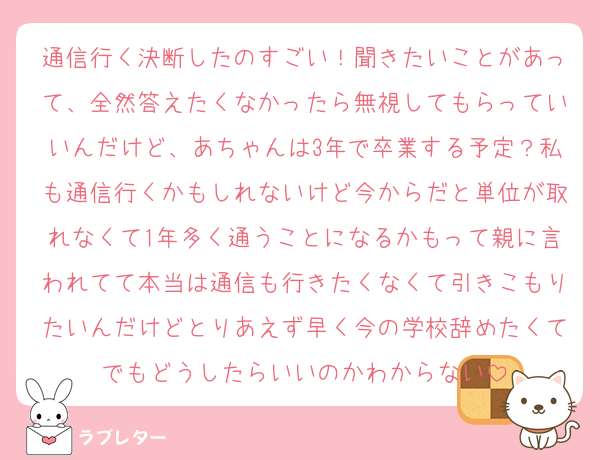 通信行く決断したのすごい！聞きたいことがあって、全然答えたくなかったら無視してもらっていいんだけど、あちゃんは3年で卒業する予定？私も通信行くかもしれないけど今からだと単位が取れなくて1年多く通うことになるかもって親に言われてて本当は通信も行きたくなくて引きこもりたいんだけどとりあえず早く今の学校辞めたくてでもどうしたらいいのかわからない