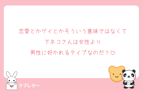 恋愛とかゲイとかそういう意味ではなくて
下ネコさんは女性より
男性に好かれるタイプなのだ？