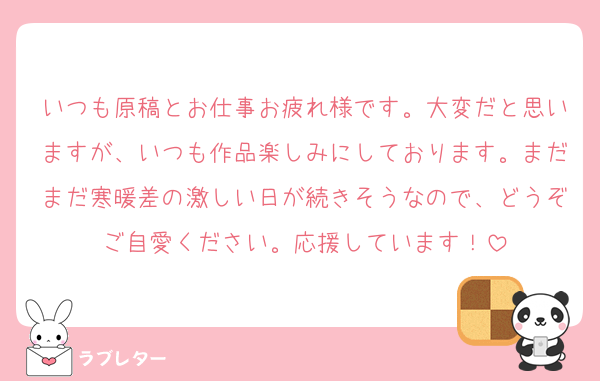いつも原稿とお仕事お疲れ様です。大変だと思いますが、いつも作品楽しみにしております。まだまだ寒暖差の激しい日が続きそうなので、どうぞご自愛ください。応援しています！