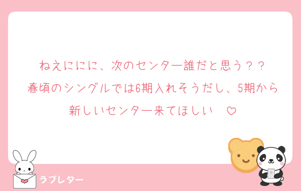 ねえににに、次のセンター誰だと思う？？
春頃のシングルでは6期入れそうだし、5期から新しいセンター来てほしい　