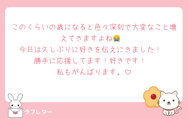 このくらいの歳になると色々深刻で大変なこと増えてきますよね😭
今日は久しぶりに好きを伝えにきました！
勝手に応援してます！好きです！
私もがんばります。