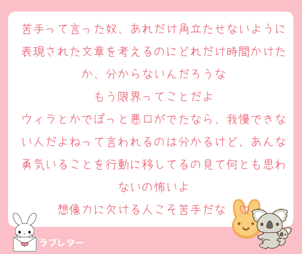 苦手って言った奴、あれだけ角立たせないように表現された文章を考えるのにどれだけ時間かけたか、分からないんだろうな
もう限界ってことだよ
ウィラとかでぽっと悪口がでたなら、我慢できない人だよねって言われるのは分かるけど、あんな勇気いることを行動に移してるの見て何とも思わないの怖いよ
想像力に欠ける人こそ苦手だな〜