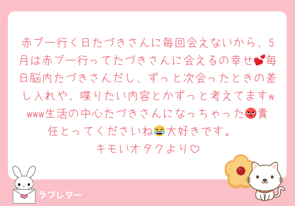 赤ブー行く日たづきさんに毎回会えないから、5月は赤ブー行ってたづきさんに会えるの幸せ💕毎日脳内たづきさんだし、ずっと次会ったときの差し入れや、喋りたい内容とかずっと考えてますwwww生活の中心たづきさんになっちゃった😡責任とってくださいね😂大好きです。
キモいオタクより