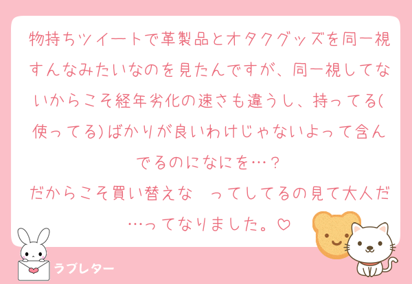 物持ちツイートで革製品とオタクグッズを同一視すんなみたいなのを見たんですが、同一視してないからこそ経年劣化の速さも違うし、持ってる(使ってる)ばかりが良いわけじゃないよって含んでるのになにを…？
だからこそ買い替えな〜ってしてるの見て大人だ…ってなりました。