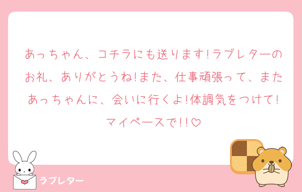 あっちゃん、コチラにも送ります!ラブレターのお礼、ありがとうね!また、仕事頑張って、またあっちゃんに、会いに行くよ!体調気をつけて!マイペースで!!