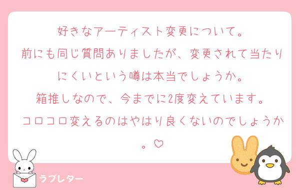 好きなアーティスト変更について。
前にも同じ質問ありましたが、変更されて当たりにくいという噂は本当でしょうか。
箱推しなので、今までに2度変えています。
コロコロ変えるのはやはり良くないのでしょうか。