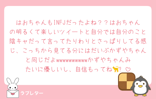 はおちゃんもINFJだったよね？？はおちゃんの明るくて楽しいツイートと自分では自分のこと陰キャだって言ってたりわりとさっぱりしてる感じ、こっちから見てる分にはだいぶかずやちゃんと同じだよwwwwwwwwwwかずやちゃんみたいに優しいし、自信もってね🐈‍⬛