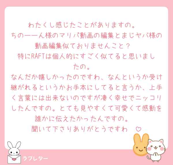 わたくし感じたことがありますの。
ちのーーん様のマリパ動画の編集とまじヤバ様の動画編集似ておりませんこと？
特にRAFTは個人的にすごく似てると思いましたの。
なんだか嬉しかったのですわ、なんというか受け継がれるというかお手本にしてると言うか、上手く言葉には出来ないのですが凄く幸せでニッコリしたんですの。とても見やすくて可愛くて感動を誰かに伝えたかったんですの。
聞いて下さりありがとうですわ🥰