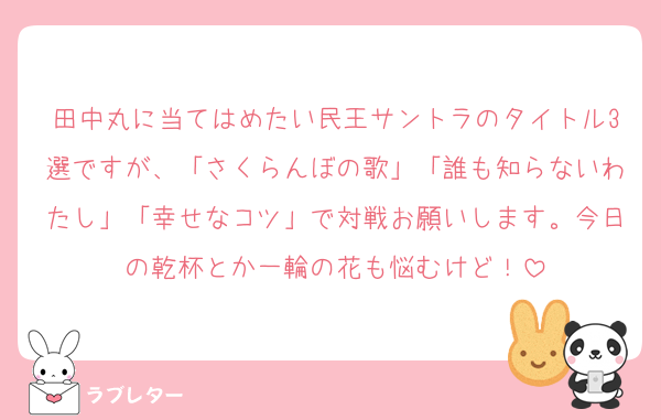 田中丸に当てはめたい民王サントラのタイトル3選ですが、「さくらんぼの歌」「誰も知らないわたし」「幸せなコツ」で対戦お願いします。今日の乾杯とか一輪の花も悩むけど！