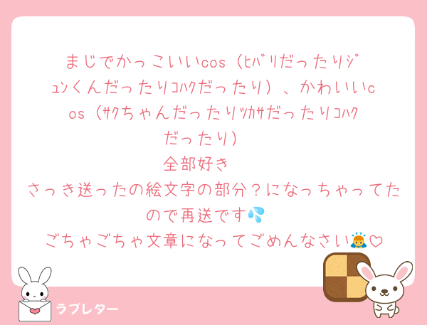 まじでかっこいいcos（ﾋﾊﾞﾘだったりｼﾞｭﾝくんだったりｺﾊｸだったり）、かわいいcos（ｻｸちゃんだったりﾂｶｻだったりｺﾊｸだったり）
全部好き🫰
さっき送ったの絵文字の部分？になっちゃってたので再送です💦
ごちゃごちゃ文章になってごめんなさい🙇