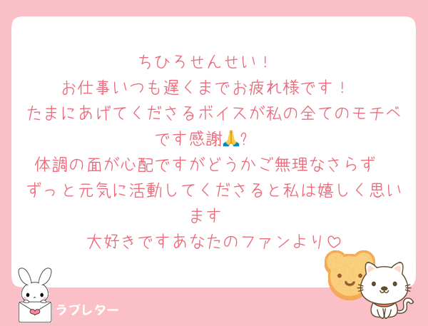 ちひろせんせい！
お仕事いつも遅くまでお疲れ様です！
たまにあげてくださるボイスが私の全てのモチベです感謝🙏✨
体調の面が心配ですがどうかご無理なさらず
ずっと元気に活動してくださると私は嬉しく思います
大好きですあなたのファンより