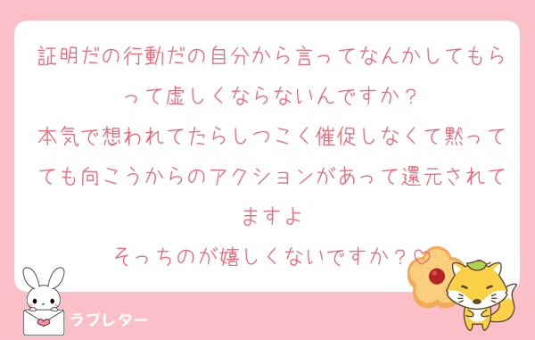 証明だの行動だの自分から言ってなんかしてもらって虚しくならないんですか？
本気で想われてたらしつこく催促しなくて黙ってても向こうからのアクションがあって還元されてますよ
そっちのが嬉しくないですか？