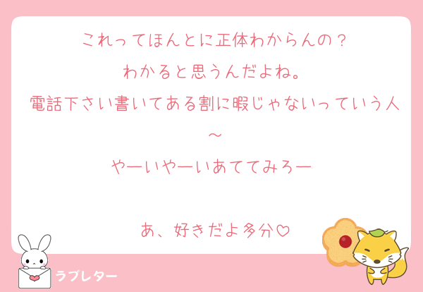 これってほんとに正体わからんの？
わかると思うんだよね。
電話下さい書いてある割に暇じゃないっていう人～
やーいやーいあててみろー♡

あ、好きだよ多分