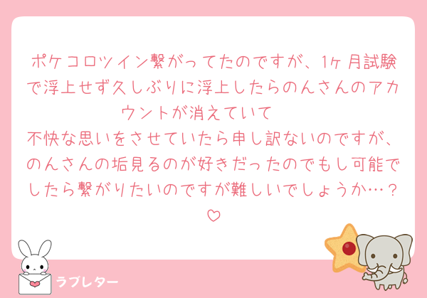 ポケコロツイン繋がってたのですが、1ヶ月試験で浮上せず久しぶりに浮上したらのんさんのアカウントが消えていて🥲
不快な思いをさせていたら申し訳ないのですが、のんさんの垢見るのが好きだったのでもし可能でしたら繋がりたいのですが難しいでしょうか…？