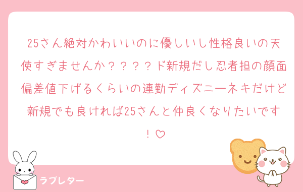 25さん絶対かわいいのに優しいし性格良いの天使すぎませんか？？？？ド新規だし忍者担の顔面偏差値下げるくらいの連勤ディズニーネキだけど新規でも良ければ25さんと仲良くなりたいです！